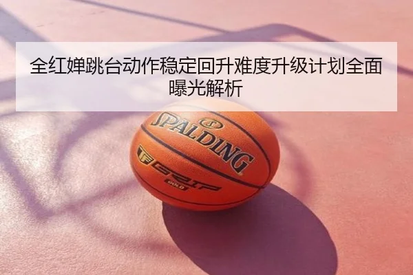全红婵跳台动作稳定回升难度升级计划全面曝光解析