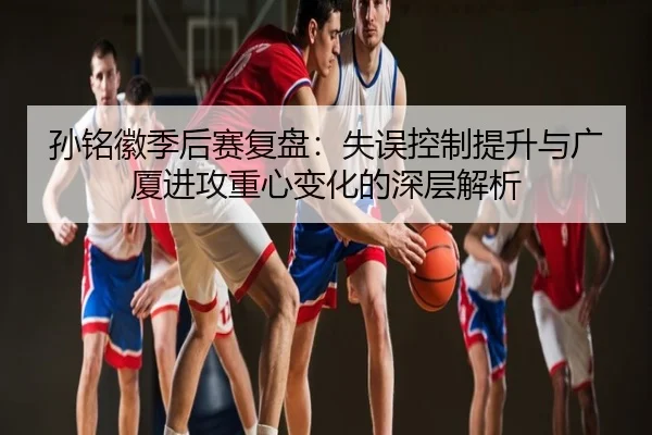 孙铭徽季后赛复盘：失误控制提升与广厦进攻重心变化的深层解析