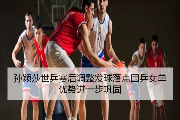 孙颖莎世乒赛后调整发球落点国乒女单优势进一步巩固
