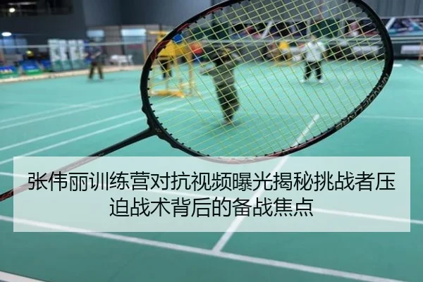 张伟丽训练营对抗视频曝光揭秘挑战者压迫战术背后的备战焦点