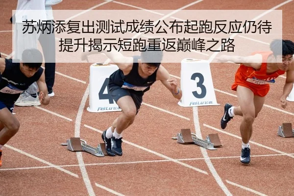 苏炳添复出测试成绩公布起跑反应仍待提升揭示短跑重返巅峰之路