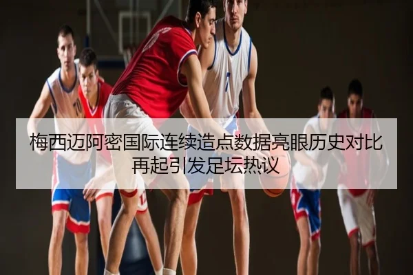 梅西迈阿密国际连续造点数据亮眼历史对比再起引发足坛热议