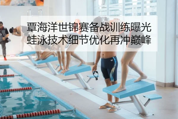 覃海洋世锦赛备战训练曝光 蛙泳技术细节优化再冲巅峰