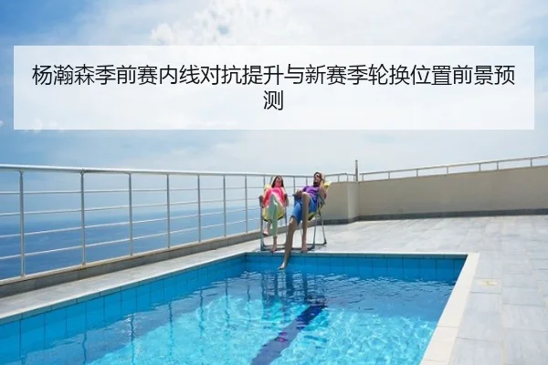 杨瀚森季前赛内线对抗提升与新赛季轮换位置前景预测